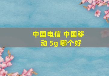 中国电信 中国移动 5g 哪个好